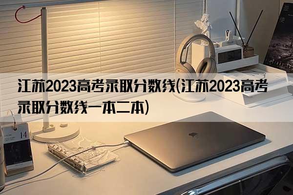 江苏2023高考录取分数线(江苏2023高考录取分数线一本二本)