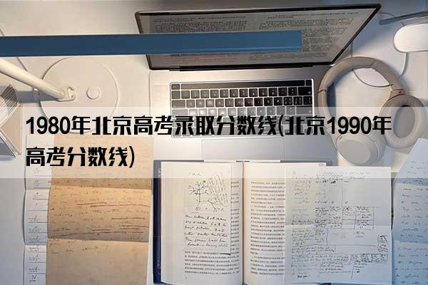 1980年北京高考录取分数线(北京1990年高考分数线)